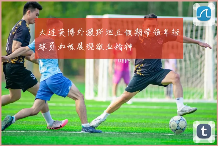 大连英博外援斯坦丘假期带领年轻球员加练展现敬业精神