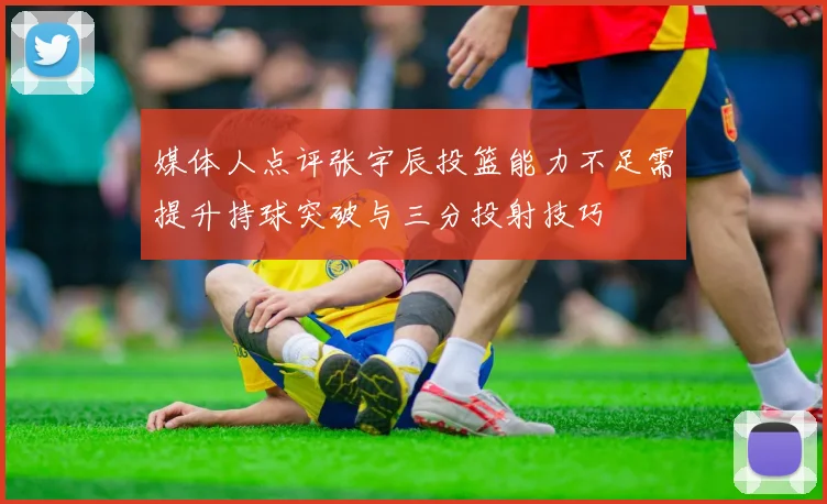 媒体人点评张宇辰投篮能力不足需提升持球突破与三分投射技巧