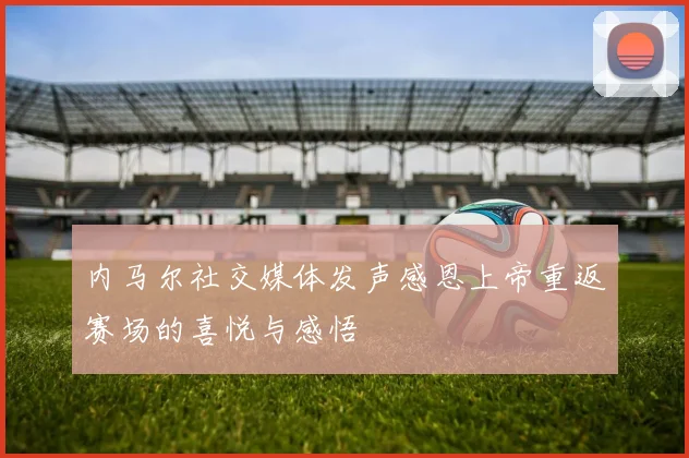 内马尔社交媒体发声感恩上帝重返赛场的喜悦与感悟
