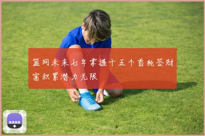 篮网未来七年掌握十五个首轮签财富积累潜力无限