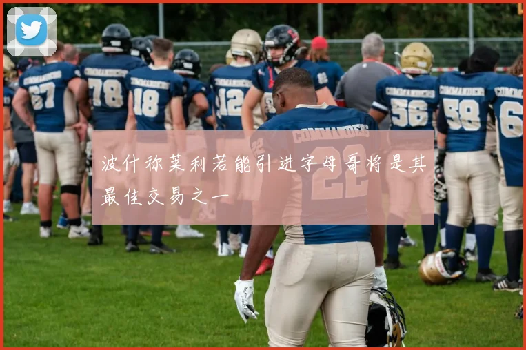 波什称莱利若能引进字母哥将是其最佳交易之一