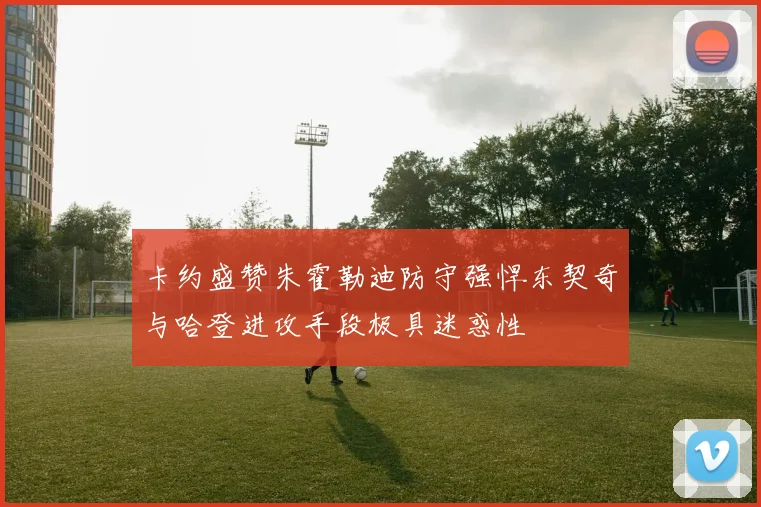 卡约盛赞朱霍勒迪防守强悍东契奇与哈登进攻手段极具迷惑性