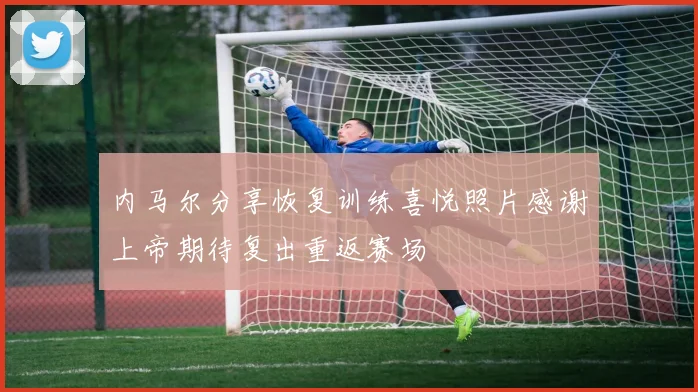 内马尔分享恢复训练喜悦照片感谢上帝期待复出重返赛场