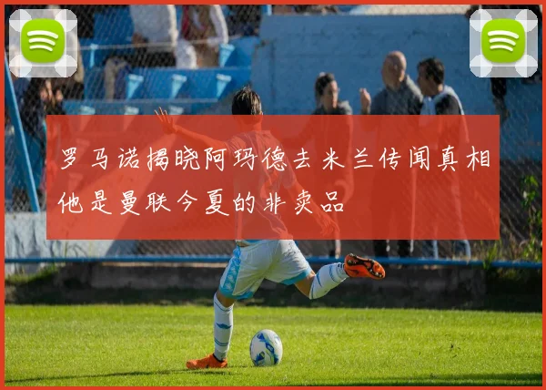 罗马诺揭晓阿玛德去米兰传闻真相他是曼联今夏的非卖品