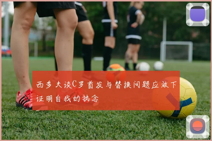 西多夫谈C罗首发与替换问题应放下证明自我的执念