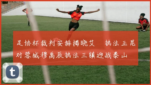 足协杯裁判安排揭晓艾堃执法玉昆对蓉城穆禹辰执法三镇迎战泰山