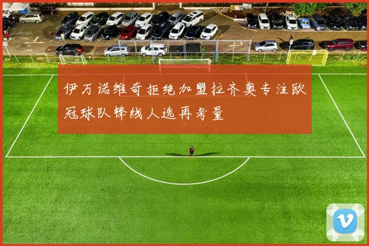 伊万诺维奇拒绝加盟拉齐奥专注欧冠球队锋线人选再考量