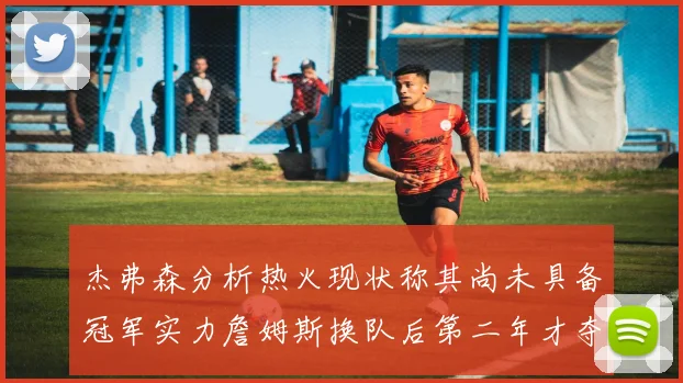 杰弗森分析热火现状称其尚未具备冠军实力詹姆斯换队后第二年才夺冠