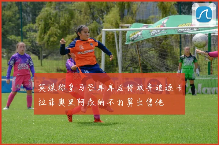 英媒称皇马签库库后将放弃追逐卡拉菲奥里阿森纳不打算出售他