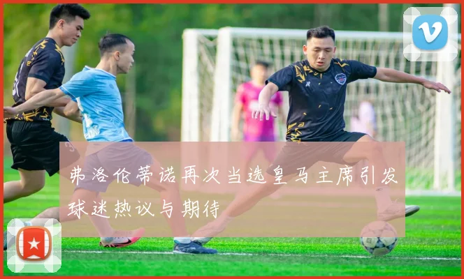 弗洛伦蒂诺再次当选皇马主席引发球迷热议与期待