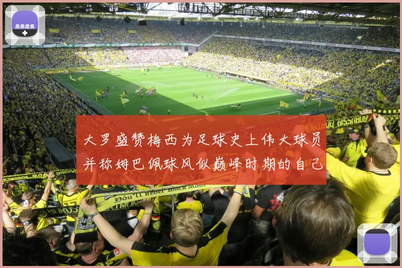 大罗盛赞梅西为足球史上伟大球员并称姆巴佩球风似巅峰时期的自己