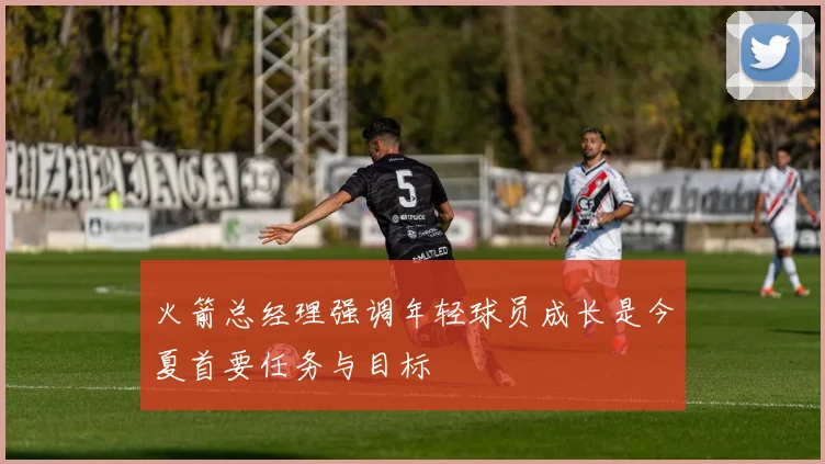 火箭总经理强调年轻球员成长是今夏首要任务与目标