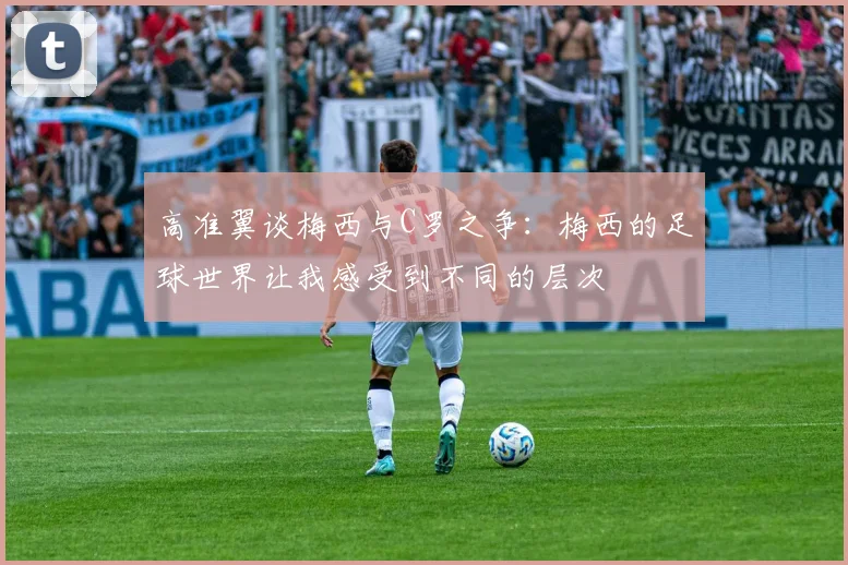 高准翼谈梅西与C罗之争:梅西的足球世界让我感受到不同的层次