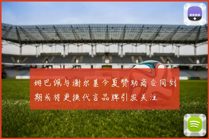 姆巴佩与谢尔基今夏赞助商合同到期或将更换代言品牌引发关注