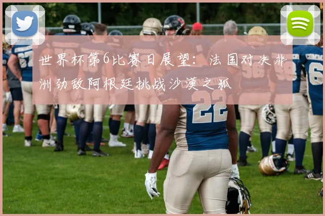 世界杯第6比赛日展望：法国对决非洲劲敌阿根廷挑战沙漠之狐