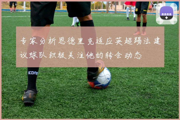 专家分析恩德里克适应英超踢法建议球队积极关注他的转会动态