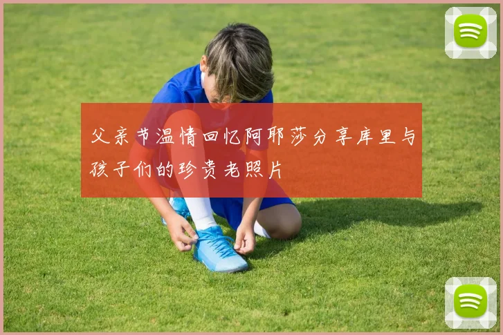 父亲节温情回忆阿耶莎分享库里与孩子们的珍贵老照片