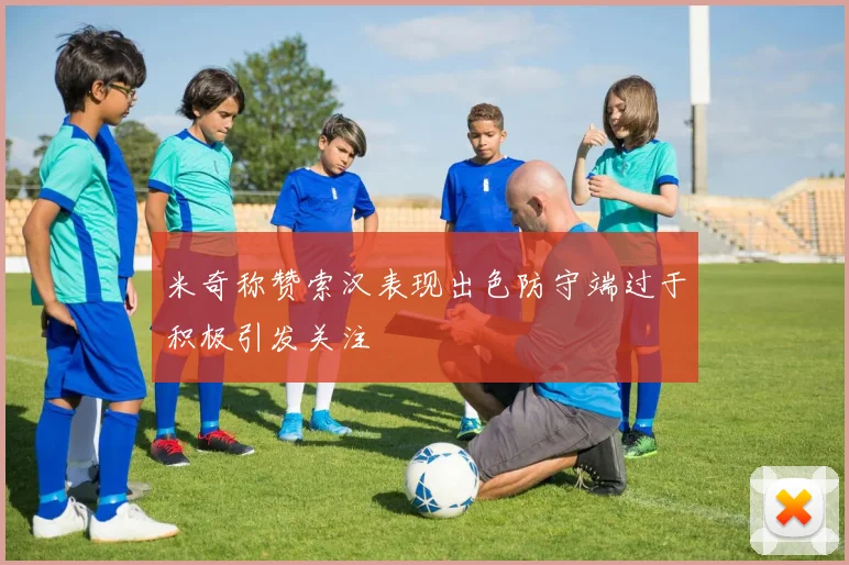 米奇称赞索汉表现出色防守端过于积极引发关注