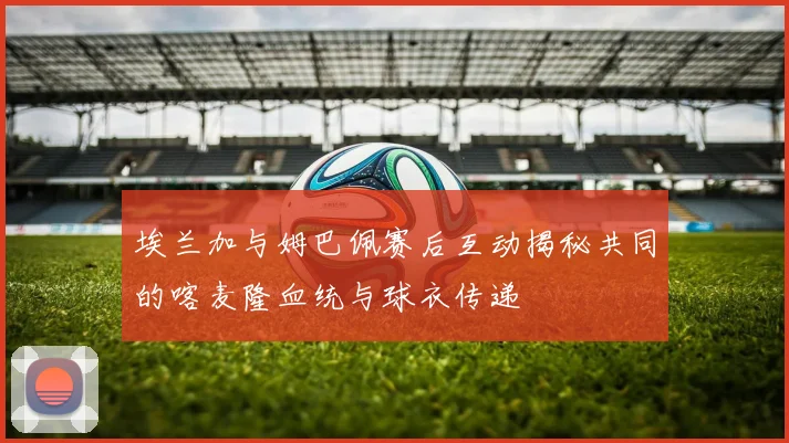 埃兰加与姆巴佩赛后互动揭秘共同的喀麦隆血统与球衣传递
