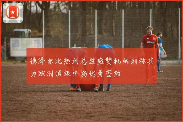 德泽尔比热刺总监盛赞托纳利称其为欧洲顶级中场优秀签约