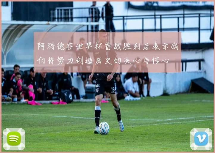 阿玛德在世界杯首战胜利后表示我们将努力创造历史的决心与信心