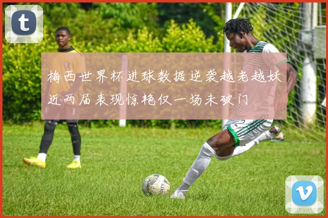 梅西世界杯进球数据逆袭越老越妖近两届表现惊艳仅一场未破门