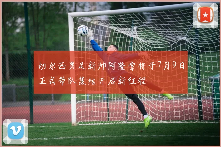 切尔西男足新帅阿隆索将于7月9日正式带队集结开启新征程