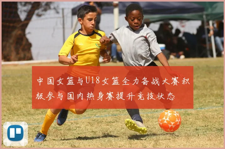 中国女篮与U18女篮全力备战大赛积极参与国内热身赛提升竞技状态